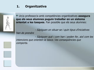 Organitzativa Un/a professor/a amb competències organitzatives  assegura que els seus alumnes puguin treballar en un sistema orientat a les tasques . Fan possible que els seus alumnes: - Sàpiguen on situar-se i quin tipus d’iniciatives han de prendre - Sàpiguen què i com han i poden fer, així com les intencions que orienten la tasca i les conseqüències que comporta. 