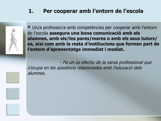 Per cooperar amb l’entorn de l’escola Un/a professor/a amb competències per cooperar amb l’entorn de l’escola  assegura una bona comunicació amb els alumnes, amb els/les pares/mares o amb els seus tutors/es, així com amb la resta d’institucions que formen part de l’entorn d’aprenentatge immediat i mediat. - Fa un ús efectiu de la xarxa professional que s’ocupa en les qüestions relacionades amb l’educació dels alumnes. 