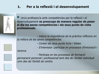 Per a la reflexió i el desenvolupament Un/a professor/a amb competències per la reflexió i el desenvolupament  es preocupa de manera regular de posar al dia les seves competències i els seus punts de vista professionals . - Valora la importància de la pràctica reflexiva en la millora de les seves competències. - Coneix els seus punts forts i febles - S’interessa i participa en processos d’innovació i recerca. - Participa en les processos de formació permanent personal i professional tant des de l’àmbit individual com des de l’àmbit de centre. 