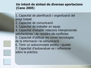 Un intent de síntesi de diverses aportacions (Cano 2005 ) 1. Capacitat de planificació i organització del propi treball 2. Capacitat de comunicació 3. Capacitat de treballar en equip 4. Capacitat d’establir relacions interpersonals satisfactòries i de resoldre els conflictes 5. Capacitat d’utilitzar les noves tecnologies de la informació i la comunicació 6. Tenir un autoconcepte positiu i ajustat 7. Capacitat d’autoavaluar-se i reflexionar sobre la pràctica 