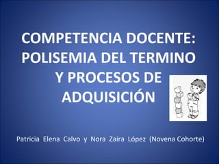 COMPETENCIA DOCENTE:
 POLISEMIA DEL TERMINO
     Y PROCESOS DE
      ADQUISICIÓN

Patricia Elena Calvo y Nora Zaira López (Novena Cohorte)
 