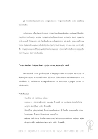 PERFIL DE COMPETÊNCIAS PROFISSIONAIS DO AGENTE COMUNITÁRIO DE SAÚDE
10
g) pensar criticamente seus compromissos e responsabilidades como cidadão e
trabalhador.
A dimensão saber-fazer (domínio prático) e a dimensão saber-conhecer (domínio
cognitivo) referentes a cada competência dimensionam a atuação desta categoria
profissional. Entretanto, tais habilidades e conhecimentos não estão apresentados de
forma hierarquizada, cabendo às instituições formadoras, no processo de construção
dos programas de qualificação, identificar e organizar esta complexidade, considerando,
inclusive, suas transversalidades.
Competência – Integração da equipe com a população local
Desenvolver ações que busquem a integração entre as equipes de saúde e a
população adscrita à unidade básica de saúde, considerando as características e as
finalidades do trabalho de acompanhamento de indivíduos e grupos sociais ou
coletividades.
Habilidades
· trabalhar em equipe de saúde;
· promover a integração entre a equipe de saúde e a população de referência
adscrita à unidade básica de saúde;
· identificar a importância do acompanhamento de família no domicílio como
base para o desenvolvimento de suas ações;
· orientar indivíduos, famílias e grupos sociais quanto aos fluxos, rotinas e ações
desenvolvidas no âmbito da atenção básica de saúde;
 