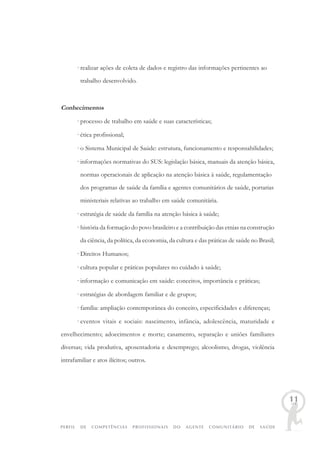 PERFIL DE COMPETÊNCIAS PROFISSIONAIS DO AGENTE COMUNITÁRIO DE SAÚDE
11
· realizar ações de coleta de dados e registro das informações pertinentes ao
trabalho desenvolvido.
Conhecimentos
· processo de trabalho em saúde e suas características;
· ética profissional;
· o Sistema Municipal de Saúde: estrutura, funcionamento e responsabilidades;
· informações normativas do SUS: legislação básica, manuais da atenção básica,
normas operacionais de aplicação na atenção básica à saúde, regulamentação
dos programas de saúde da família e agentes comunitários de saúde, portarias
ministeriais relativas ao trabalho em saúde comunitária.
· estratégia de saúde da família na atenção básica à saúde;
· história da formação do povo brasileiro e a contribuição das etnias na construção
da ciência, da política, da economia, da cultura e das práticas de saúde no Brasil;
· Direitos Humanos;
· cultura popular e práticas populares no cuidado à saúde;
· informação e comunicação em saúde: conceitos, importância e práticas;
· estratégias de abordagem familiar e de grupos;
· família: ampliação contemporânea do conceito, especificidades e diferenças;
· eventos vitais e sociais: nascimento, infância, adolescência, maturidade e
envelhecimento; adoecimentos e morte; casamento, separação e uniões familiares
diversas; vida produtiva, aposentadoria e desemprego; alcoolismo, drogas, violência
intrafamiliar e atos ilícitos; outros.
 