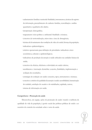 PERFIL DE COMPETÊNCIAS PROFISSIONAIS DO AGENTE COMUNITÁRIO DE SAÚDE
13
· cadastramento familiar e territorial: finalidade, instrumentos, técnicas de registro
da informação, preenchimento do cadastro familiar, consolidação e análise
quantitativa e qualitativa dos dados;
· interpretação demográfica;
· mapeamento sócio-político e ambiental: finalidade e técnicas;
· conceitos de territorialização, micro-área e área de abrangência;
· técnicas de levantamento das condições de vida e de saúde/doença da população;
· indicadores epidemiológicos;
· critérios operacionais para definição de prioridades: indicadores sócio-
econômicos, culturais e epidemiológicos;
· indicadores de produção da atenção à saúde utilizados nas unidades básicas de
saúde;
· conceitos de eficácia, eficiência e efetividade em saúde coletiva;
· atendimento e internação domiciliar: conceito, finalidades, implementação e
avaliação dos resultados;
· estratégias de avaliação em saúde: conceitos, tipos, instrumentos e técnicas;
· conceitos e critérios de qualidade da atenção à saúde: acessibilidade, humanização
do cuidado, satisfação do usuário e do trabalhador, eqüidade, outros;
· sistema de informação em saúde.
Competência – Promoção da saúde
Desenvolver, em equipe, ações de promoção da saúde visando à melhoria da
qualidade de vida da população, à gestão social das políticas públicas de saúde e ao
exercício do controle da sociedade sobre o setor da saúde.
 