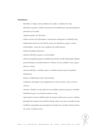 PERFIL DE COMPETÊNCIAS PROFISSIONAIS DO AGENTE COMUNITÁRIO DE SAÚDE
14
Habilidades
· identificar a relação entre problemas de saúde e condições de vida;
· identificar situações e hábitos presentes nas localidade que são potencialmente
promotores de saúde;
· organizar grupos de discussão;
· utilizar recursos de informação e comunicação adequados à realidade local;
· implementar processos de reflexão, junto aos indivíduos, grupos sociais e
coletividades, acerca de suas condições de saúde/doença;
· realizar atividades educativas;
· orientar indivíduos quanto ao autocuidado;
· orientar a população quanto a medidas de proteção à saúde (alimentação; higiene
pessoal; limpeza, acondicionamento e destino do lixo, cuidados com a água e
dejetos; outras);
· orientar indivíduo e famílias quanto a medidas de prevenção de acidentes
domésticos;
· propor e implementar ações intersetoriais;
· estabelecer articulação com equipamentos sociais (creches, asilos, escolas e
outros);
· orientar a família e/ou portador de necessidades especiais quanto às medidas
facilitadoras para a sua máxima inclusão social;
· apoiar ações sociais de alfabetização de crianças, adolescentes, jovens e adultos;
· participar de reuniões do conselho local de saúde e de outros conselhos locais;
· mobilizar a população para participar de reuniões do conselho local de saúde e
de outros conselhos locais.
 