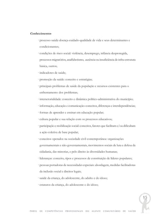 PERFIL DE COMPETÊNCIAS PROFISSIONAIS DO AGENTE COMUNITÁRIO DE SAÚDE
15
Conhecimentos
· processo saúde-doença-cuidado-qualidade de vida e seus determinantes e
condicionantes;
· condições de risco social: violência, desemprego, infância desprotegida,
processos migratórios, analfabetismo, ausência ou insuficiência de infra-estrutura
básica, outros;
· indicadores de saúde;
· promoção da saúde: conceito e estratégias;
· principais problemas de saúde da população e recursos existentes para o
enfrentamento dos problemas;
· intersetorialidade: conceito e dinâmica político-administrativa do município;
· informação, educação e comunicação: conceitos, diferenças e interdependências;
· formas de aprender e ensinar em educação popular;
· cultura popular e sua relação com os processos educativos;
· participação e mobilização social: conceitos, fatores que facilitam e/ou dificultam
a ação coletiva de base popular;
· conceitos operados na sociedade civil contemporânea: organizações
governamentais e não-governamentais, movimentos sociais de luta e defesa da
cidadania, das minorias, e pelo direito às diversidades humanas;
· lideranças: conceito, tipos e processos de constituição de líderes populares;
· pessoas portadoras de necessidades especiais: abordagem, medidas facilitadoras
da inclusão social e direitos legais;
· saúde da criança, do adolescente, do adulto e do idoso;
· estatutos da criança, do adolescente e do idoso;
 