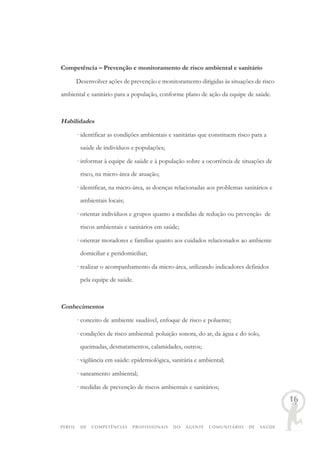 PERFIL DE COMPETÊNCIAS PROFISSIONAIS DO AGENTE COMUNITÁRIO DE SAÚDE
16
Competência – Prevenção e monitoramento de risco ambiental e sanitário
Desenvolver ações de prevenção e monitoramento dirigidas às situações de risco
ambiental e sanitário para a população, conforme plano de ação da equipe de saúde.
Habilidades
· identificar as condições ambientais e sanitárias que constituem risco para a
saúde de indivíduos e populações;
· informar à equipe de saúde e à população sobre a ocorrência de situações de
risco, na micro-área de atuação;
· identificar, na micro-área, as doenças relacionadas aos problemas sanitários e
ambientais locais;
· orientar indivíduos e grupos quanto a medidas de redução ou prevenção de
riscos ambientais e sanitários em saúde;
· orientar moradores e famílias quanto aos cuidados relacionados ao ambiente
domiciliar e peridomiciliar;
· realizar o acompanhamento da micro-área, utilizando indicadores definidos
pela equipe de saúde.
Conhecimentos
· conceito de ambiente saudável, enfoque de risco e poluente;
· condições de risco ambiental: poluição sonora, do ar, da água e do solo,
queimadas, desmatamentos, calamidades, outros;
· vigilância em saúde: epidemiológica, sanitária e ambiental;
· saneamento ambiental;
· medidas de prevenção de riscos ambientais e sanitários;
 