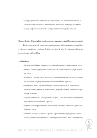 PERFIL DE COMPETÊNCIAS PROFISSIONAIS DO AGENTE COMUNITÁRIO DE SAÚDE
17
· doenças prevalentes na micro-área relacionadas aos problemas sanitários e
ambientais: mecanismo de transmissão e medidas de prevenção e controle;
· código de postura municipal e código sanitário municipal e estadual.
Competência – Prevenção e monitoramento a grupos específicos e morbidades
Desenvolver ações de prevenção e monitoramento dirigidas a grupos específicos
e a doenças prevalentes, conforme definido no plano de ação da equipe de saúde e nos
protocolos de saúde pública.
Habilidades
· identificar indivíduos ou grupos que demandam cuidados especiais de saúde;
· orientar famílias e grupos na identificação de sinais indicativos de problemas
de saúde;
· comunicar à unidade básica de saúde da respectiva micro-área os casos existentes
de indivíduos ou grupos que necessitam de cuidados especiais;
· encaminhar para a unidade básica de saúde as demandas de atendimento
identificadas na população da micro-área, segundo critérios estabelecidos pela
equipe de saúde;
· sensibilizar familiares e seu grupo social para a convivência com os indivíduos
que necessitam de cuidados especiais;
· registrar os acompanhamentos domiciliares, conforme estabelecido pela unida
básica de saúde;
· estimular indivíduos, famílias e grupos a participarem de programas sociais
locais que envolvam orientação e prevenção da violência intra e interfamiliar;
 