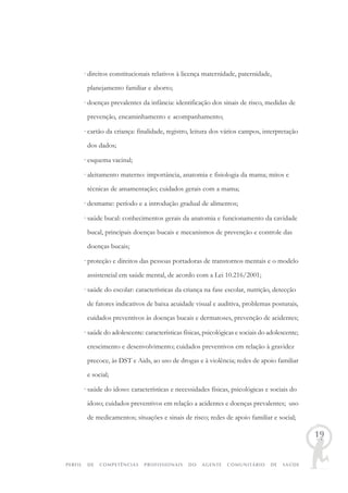 PERFIL DE COMPETÊNCIAS PROFISSIONAIS DO AGENTE COMUNITÁRIO DE SAÚDE
19
· direitos constitucionais relativos à licença maternidade, paternidade,
planejamento familiar e aborto;
· doenças prevalentes da infância: identificação dos sinais de risco, medidas de
prevenção, encaminhamento e acompanhamento;
· cartão da criança: finalidade, registro, leitura dos vários campos, interpretação
dos dados;
· esquema vacinal;
· aleitamento materno: importância, anatomia e fisiologia da mama; mitos e
técnicas de amamentação; cuidados gerais com a mama;
· desmame: período e a introdução gradual de alimentos;
· saúde bucal: conhecimentos gerais da anatomia e funcionamento da cavidade
bucal, principais doenças bucais e mecanismos de prevenção e controle das
doenças bucais;
· proteção e direitos das pessoas portadoras de transtornos mentais e o modelo
assistencial em saúde mental, de acordo com a Lei 10.216/2001;
· saúde do escolar: características da criança na fase escolar, nutrição, detecção
de fatores indicativos de baixa acuidade visual e auditiva, problemas posturais,
cuidados preventivos às doenças bucais e dermatoses, prevenção de acidentes;
· saúde do adolescente: características físicas, psicológicas e sociais do adolescente;
crescimento e desenvolvimento; cuidados preventivos em relação à gravidez
precoce, às DST e Aids, ao uso de drogas e à violência; redes de apoio familiar
e social;
· saúde do idoso: características e necessidades físicas, psicológicas e sociais do
idoso; cuidados preventivos em relação a acidentes e doenças prevalentes; uso
de medicamentos; situações e sinais de risco; redes de apoio familiar e social;
 