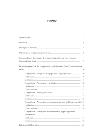 SUMÁRIO
Apresentação .................................................................................................................. 3
Finalidade ........................................................................................................................ 4
Descrição da Profissão .................................................................................................. 4
O conceito de competência profissional.................................................................... 5
Contextualização do conceito de competência profissional para o Agente
Comunitário de Saúde ................................................................................................... 7
Descrição operacional das competências profissionais do Agente Comunitário de
Saúde................................................................................................................................ 8
Competência – Integração da equipe com a população local .................... 10
Habilidades ......................................................................................................... 10
Conhecimentos.................................................................................................. 11
Competência - Planejamento e avaliação....................................................... 12
Habilidades ......................................................................................................... 12
Conhecimentos.................................................................................................. 12
Competência - Promoção da saúde................................................................ 13
Habilidades ......................................................................................................... 14
Conhecimentos.................................................................................................. 15
Competência - Prevenção e monitoramento de risco ambiental e sanitário 16
Habilidades ......................................................................................................... 16
Conhecimentos.................................................................................................. 16
Competência - Prevenção e monitoramento a grupos específicos
e morbidades...................................................................................................... 17
Habilidades ......................................................................................................... 17
Conhecimentos.................................................................................................. 18
Referências Bibliográficas ............................................................................................. 21
 