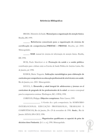 PERFIL DE COMPETÊNCIAS PROFISSIONAIS DO AGENTE COMUNITÁRIO DE SAÚDE
21
Referências Bibliográficas
BRASIL. Ministério da Saúde. Manual para a organização de atenção básica.
Brasília, DF, 1999.
______. Referências conceituais para a organização do sistema de
certificação de competências/PROFAE – PROFAE. Brasília, jul. 2000.
Mimeografado.
______. SIAB: manual do sistema de informação de atenção básica. Brasília,
DF, 1998.
BUSS, Paulo Marchiori et al. Promoção da saúde e a saúde pública:
contribuição para o debate entre as Escolas de Saúde Pública da América Latina. Rio
de Janeiro, jul. 1998.
RAMOS, Marise Nogueira. Indicações metodológicas para elaboração de
currículos por competência na educação profissional de nível técnico em saúde.
Rio de Janeiro, nov. 2001. Mimeografado.
SOUZA, A. Desarrollo y salud integral de adolescentes y jovenes en el
curriculum de pregrado de los professionales de la salud: un marco conceptual
para la competencia continua. Washington, D.C.: OPAS, 1998.
ZARIFIAN, Philippe. Objective compétence. Paris: Liason, 1999.
________________. A Gestão da e pela competência. In: SEMINÁRIO
INTERNACIONAL EDUCAÇÃO PROFISSIONAL, TRABALHO E
COMPETÊNCIAS, Rio de Janeiro, 28 e 29 de novembro de 1996. Anais... Rio de
Janeiro: SENAI; DN-CIET, 1998.
__________________. Organization qualificante et capacité de prise de
décision dans l’industrie. [S. l.: s. n.], 1990. Mimeografado.
 