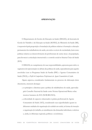PERFIL DE COMPETÊNCIAS PROFISSIONAIS DO AGENTE COMUNITÁRIO DE SAÚDE
3
APRESENTAÇÃO
O Departamento de Gestão da Educação na Saúde (DEGES), da Secretaria de
Gestão do Trabalho e da Educação na Saúde (SGTES), do Ministério da Saúde (MS),
é responsável pela proposição e formulação de políticas relativas à formação e educação
permanente dos trabalhadores de saúde, em todos os níveis de escolaridade, bem como
políticas relativas ao desenvolvimento de profissionais de outras áreas e da população,
para favorecer a articulação intersetorial e o controle social no Sistema Único de Saúde
(SUS).
O DEGES, no cumprimento de suas responsabilidades, apresenta para todos os
segmentos de representação no debate das políticas de saúde, especialmente para aqueles
envolvidos com os Programas Saúde da Família (PSF) e Agentes Comunitários de
Saúde (PACS), o Perfil de Competências Profissionais do Agente Comunitário de Saúde.
Alguns aspectos, considerados fundamentais no processo de elaboração deste
documento, merecem destaque:
♦ os princípios e diretrizes para a política de trabalhadores de saúde, aprovadas
pelo Conselho Nacional de Saúde como Norma Operacional Básica sobre
recursos humanos do SUS (NOB-RH/SUS);
♦ a diversidade de aspectos relacionados à prática profissional do Agente
Comunitário de Saúde (ACS), considerando suas especificidades quanto às
diferentes unidades de organização do cuidado em saúde, às formas de inserção
e organização do trabalho, ao atendimento das demandas individuais e coletivas
e, ainda, às diferenças regionais, políticas e econômicas;
 