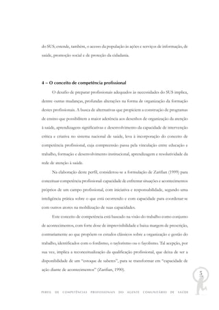 PERFIL DE COMPETÊNCIAS PROFISSIONAIS DO AGENTE COMUNITÁRIO DE SAÚDE
5
do SUS; estende, também, o acesso da população às ações e serviços de informação, de
saúde, promoção social e de proteção da cidadania.
4 – O conceito de competência profissional
O desafio de preparar profissionais adequados às necessidades do SUS implica,
dentre outras mudanças, profundas alterações na forma de organização da formação
destes profissionais. A busca de alternativas que propiciem a construção de programas
de ensino que possibilitem a maior aderência aos desenhos de organização da atenção
à saúde, aprendizagens significativas e desenvolvimento da capacidade de intervenção
crítica e criativa no sistema nacional de saúde, leva à incorporação do conceito de
competência profissional, cuja compreensão passa pela vinculação entre educação e
trabalho, formação e desenvolvimento institucional, aprendizagem e resolutividade da
rede de atenção à saúde.
Na elaboração deste perfil, considerou-se a formulação de Zarifian (1999) para
conceituar competência profissional: capacidade de enfrentar situações e acontecimentos
próprios de um campo profissional, com iniciativa e responsabilidade, segundo uma
inteligência prática sobre o que está ocorrendo e com capacidade para coordenar-se
com outros atores na mobilização de suas capacidades.
Este conceito de competência está baseado na visão do trabalho como conjunto
de acontecimentos, com forte dose de imprevisibilidade e baixa margem de prescrição,
contrariamente ao que propõem os estudos clássicos sobre a organização e gestão do
trabalho, identificados com o fordismo, o taylorismo ou o fayolismo. Tal acepção, por
sua vez, implica a reconceitualização da qualificação profissional, que deixa de ser a
disponibilidade de um “estoque de saberes”, para se transformar em “capacidade de
ação diante de acontecimentos” (Zarifian, 1990).
 
