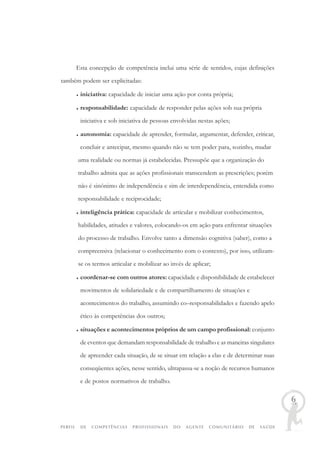 PERFIL DE COMPETÊNCIAS PROFISSIONAIS DO AGENTE COMUNITÁRIO DE SAÚDE
6
Esta concepção de competência inclui uma série de sentidos, cujas definições
também podem ser explicitadas:
♦ iniciativa: capacidade de iniciar uma ação por conta própria;
♦ responsabilidade: capacidade de responder pelas ações sob sua própria
iniciativa e sob iniciativa de pessoas envolvidas nestas ações;
♦ autonomia: capacidade de aprender, formular, argumentar, defender, criticar,
concluir e antecipar, mesmo quando não se tem poder para, sozinho, mudar
uma realidade ou normas já estabelecidas. Pressupõe que a organização do
trabalho admita que as ações profissionais transcendem as prescrições; porém
não é sinônimo de independência e sim de interdependência, entendida como
responsabilidade e reciprocidade;
♦ inteligência prática: capacidade de articular e mobilizar conhecimentos,
habilidades, atitudes e valores, colocando-os em ação para enfrentar situações
do processo de trabalho. Envolve tanto a dimensão cognitiva (saber), como a
compreensiva (relacionar o conhecimento com o contexto), por isso, utilizam-
se os termos articular e mobilizar ao invés de aplicar;
♦ coordenar-se com outros atores: capacidade e disponibilidade de estabelecer
movimentos de solidariedade e de compartilhamento de situações e
acontecimentos do trabalho, assumindo co–responsabilidades e fazendo apelo
ético às competências dos outros;
♦ situações e acontecimentos próprios de um campo profissional: conjunto
de eventos que demandam responsabilidade de trabalho e as maneiras singulares
de apreender cada situação, de se situar em relação a elas e de determinar suas
conseqüentes ações, nesse sentido, ultrapassa-se a noção de recursos humanos
e de postos normativos de trabalho.
 