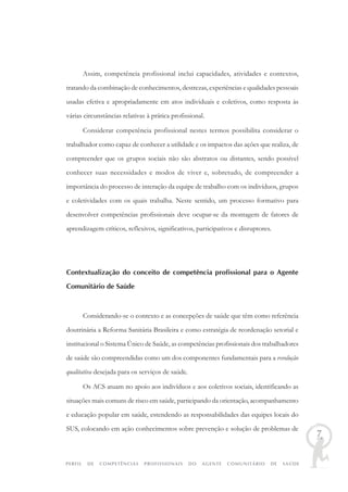 PERFIL DE COMPETÊNCIAS PROFISSIONAIS DO AGENTE COMUNITÁRIO DE SAÚDE
7
Assim, competência profissional inclui capacidades, atividades e contextos,
tratando da combinação de conhecimentos, destrezas, experiências e qualidades pessoais
usadas efetiva e apropriadamente em atos individuais e coletivos, como resposta às
várias circunstâncias relativas à prática profissional.
Considerar competência profissional nestes termos possibilita considerar o
trabalhador como capaz de conhecer a utilidade e os impactos das ações que realiza, de
compreender que os grupos sociais não são abstratos ou distantes, sendo possível
conhecer suas necessidades e modos de viver e, sobretudo, de compreender a
importância do processo de interação da equipe de trabalho com os indivíduos, grupos
e coletividades com os quais trabalha. Neste sentido, um processo formativo para
desenvolver competências profissionais deve ocupar-se da montagem de fatores de
aprendizagem críticos, reflexivos, significativos, participativos e disruptores.
Contextualização do conceito de competência profissional para o Agente
Comunitário de Saúde
Considerando-se o contexto e as concepções de saúde que têm como referência
doutrinária a Reforma Sanitária Brasileira e como estratégia de reordenação setorial e
institucional o Sistema Único de Saúde, as competências profissionais dos trabalhadores
de saúde são compreendidas como um dos componentes fundamentais para a revolução
qualitativa desejada para os serviços de saúde.
Os ACS atuam no apoio aos indivíduos e aos coletivos sociais, identificando as
situações mais comuns de risco em saúde, participando da orientação, acompanhamento
e educação popular em saúde, estendendo as responsabilidades das equipes locais do
SUS, colocando em ação conhecimentos sobre prevenção e solução de problemas de
 