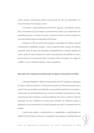 PERFIL DE COMPETÊNCIAS PROFISSIONAIS DO AGENTE COMUNITÁRIO DE SAÚDE
8
ordem sanitária, mobilizando práticas de promoção da vida em coletividade e de
desenvolvimento das interações sociais.
A formação e desenvolvimento profissionais sugerem a identificação técnica,
ética e humanística do que compete ao profissional de saúde e que competências são
requeridas para que os usuários das ações e serviços de saúde se sintam atendidos em
suas necessidades diante de cada prática profissional.
Compete aos ACS, no exercício de sua prática, a capacidade de mobilizar e articular
conhecimentos, habilidades, atitudes e valores requeridos pelas situações de trabalho,
realizando ações de apoio em orientação, acompanhamento e educação popular em
saúde a partir de uma concepção de saúde como promoção da qualidade de vida e
desenvolvimento da autonomia diante da própria saúde, interagindo em equipe de
trabalho e com os indivíduos, grupos sociais e populações.
Descrição das competências profissionais do Agente Comunitário de Saúde
A Portaria GM/MS nº 1.886, de 18 de dezembro de 1997, estabelece as atribuições
do ACS, e o Decreto Federal nº 3.189, de 04 de outubro de 1999, fixa diretrizes para o
exercício de suas atividades, possibilitando uma proposição qualitativa de suas ações e
evidenciando um perfil profissional que concentra atividades na promoção da saúde,
seja pela prevenção de doenças, seja pela mobilização de recursos e práticas sociais de
promoção da vida e cidadania ou mesmo pela orientação de indivíduos, grupos e
populações, com características de educação popular em saúde e acompanhamento de
famílias.
A partir desta análise e considerando-se as singularidades e especificidades do
trabalho do ACS, foram construídas as competências que compõem o perfil profissional
 
