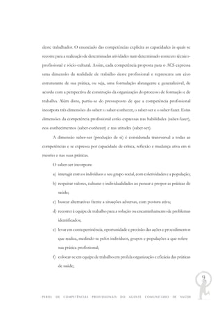 PERFIL DE COMPETÊNCIAS PROFISSIONAIS DO AGENTE COMUNITÁRIO DE SAÚDE
9
deste trabalhador. O enunciado das competências explicita as capacidades às quais se
recorre para a realização de determinadas atividades num determinado contexto técnico-
profissional e sócio-cultural. Assim, cada competência proposta para o ACS expressa
uma dimensão da realidade de trabalho deste profissional e representa um eixo
estruturante de sua prática, ou seja, uma formulação abrangente e generalizável, de
acordo com a perspectiva de construção da organização do processo de formação e de
trabalho. Além disto, partiu-se do pressuposto de que a competência profissional
incorpora três dimensões do saber: o saber-conhecer, o saber-ser e o saber-fazer. Estas
dimensões da competência profissional estão expressas nas habilidades (saber-fazer),
nos conhecimentos (saber-conhecer) e nas atitudes (saber-ser).
A dimensão saber-ser (produção de si) é considerada transversal a todas as
competências e se expressa por capacidade de crítica, reflexão e mudança ativa em si
mesmo e nas suas práticas.
O saber-ser incorpora:
a) interagir com os indivíduos e seu grupo social, com coletividades e a população;
b) respeitar valores, culturas e individualidades ao pensar e propor as práticas de
saúde;
c) buscar alternativas frente a situações adversas, com postura ativa;
d) recorrer à equipe de trabalho para a solução ou encaminhamento de problemas
identificados;
e) levar em conta pertinência, oportunidade e precisão das ações e procedimentos
que realiza, medindo-se pelos indivíduos, grupos e populações a que refere
sua prática profissional;
f) colocar-se em equipe de trabalho em prol da organização e eficácia das práticas
de saúde;
 