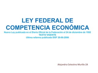 LEY FEDERAL DE COMPETENCIA ECONÓMICA Nueva Ley publicada en el Diario Oficial de la Federación el 24 de diciembre de 1992 TEXTO VIGENTE Ú ltima reforma publicada DOF 28-06-2006 Alejandra Celestino Murillo 2A 