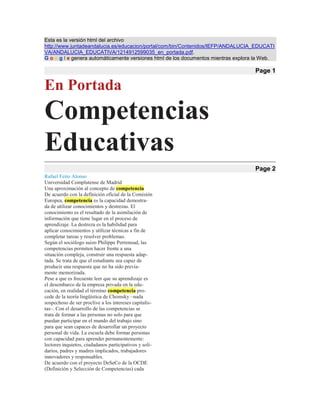 Esta es la versión html del archivo http://www.juntadeandalucia.es/educacion/portal/com/bin/Contenidos/IEFP/ANDALUCIA_EDUCATIVA/ANDALUCIA_EDUCATIVA/1214912599035_en_portada.pdf.G o o g l e genera automáticamente versiones html de los documentos mientras explora la Web. Page 1 En Portada Competencias Educativas Page 2 Rafael Feito Alonso Universidad Complutense de Madrid Una aproximación al concepto de competencia De acuerdo con la definición oficial de la Comisión Europea, competencia es la capacidad demostra- da de utilizar conocimientos y destrezas. El conocimiento es el resultado de la asimilación de información que tiene lugar en el proceso de aprendizaje. La destreza es la habilidad para aplicar conocimientos y utilizar técnicas a fin de completar tareas y resolver problemas. Según el sociólogo suizo Philippe Perrenoud, las competencias permiten hacer frente a una situación compleja, construir una respuesta adap- tada. Se trata de que el estudiante sea capaz de producir una respuesta que no ha sido previa- mente memorizada. Pese a que es frecuente leer que su aprendizaje es el desembarco de la empresa privada en la edu- cación, en realidad el término competencia pro- cede de la teoría lingüística de Chomsky –nada sospechoso de ser proclive a los intereses capitalis- tas–. Con el desarrollo de las competencias se trata de formar a las personas no solo para que puedan participar en el mundo del trabajo sino para que sean capaces de desarrollar un proyecto personal de vida. La escuela debe formar personas con capacidad para aprender permanentemente: lectores inquietos, ciudadanos participativos y soli- darios, padres y madres implicados, trabajadores innovadores y responsables. De acuerdo con el proyecto DeSeCo de la OCDE (Definición y Selección de Competencias) cada competencia debe: Contribuir a resultados valorados por las sociedades y los individuos. Ayudar a los individuos a hacer frente a una variedad de demandas en una diversi- dad de contextos. Ser importantes no solo para los espe- cialistas sino también para los individuos. La aproximación de los aprendizajes desde las competencias trata de luchar contra los saberes muertos y contra la fragmentación del conocimien- to en asignaturas. Es conocida la enorme dificultad para movilizar los saberes académicos en situa- ciones concretas de la vida cotidiana. Una breve historia de las competencias Sin ningún género de dudas, los informes trienales –hasta ahora van tres– del PISA (Programme for the Internacional Student Assesment) se han con- vertido en la punta de lanza de la valoración de las competencias. Como ha explicado en reiteradas ocasiones su coordinador, Andreas Schleicher, el concepto de alfabetización del PISA va mucho más allá de la tradicional idea de la capacidad de leer y escribir. El PISA destaca la importancia de aplicar lo aprendido en el mundo real evitando limitarse a la posesión del conocimiento que puedan suminis- trar asignaturas desconectadas entre sí. Utiliza un concepto de alfabetización referido a la capacidad Competencias educativas: hacia un aprendizaje genuino Nº 66 abril de 2008 24 Competencias Educativas Page 3 de los estudiantes para analizar, razonar y comu- nicar de una forma efectiva el modo en que plantean, resuelven e interpretan problemas en una variedad de materias, lo que supone extrapo- lar lo que han aprendido y aplicar sus conocimien- tos ante nuevas circunstancias, algo fundamental por su relevancia para el aprendizaje a lo largo de la vida. En 2002 la OCDE da a conocer su propuesta de competencias en el proyecto denominado DeSeCo. De acuerdo con este son tres los bloques de competencias claves: Competencias que permiten dominar los instrumentos socioculturales necesarios para interactuar con el conocimiento; la habilidad para usar el lenguaje, los símbo- los y los textos interactivamente; la habili- dad para usar el conocimiento y la infor- mación interactivamente y el uso de la tec- nología de un modo interactivo. Competencias que permiten interactuar en grupos heterogéneos, tales como rela- cionarse bien con otros, cooperar y traba- jar en equipo y administrar, gestionar y resolver conflictos. Competencias para actuar de un modo autónomo, comprender el contexto en que se actúa y se decide, crear y administrar planes de vida y proyectos personales y defender y afirmar los propios derechos, intereses, necesidades y límites. Quizás estas competencias pudieron resultar exce- sivamente genéricas y en 2006 el Diario Oficial de la Unión Europea publica un texto, Competencias clave para el aprendizaje permanente, que trata de especificar de un modo más detallado las compe- tencias en el ámbito escolar. En el siguiente cuadro se puede ver el listado de competencias propues- tas por la Unión Europea y su traducción en España –estas competencias han sido objeto de una colección de monografías dirigida por Alvaro Marchesi y publicada por Alianza Editorial–. En el caso de España existe un riesgo evidente –y basta consultar los decretos sobre mínimos curri- culares para constatarlos– de que las competen- cias se contemplen por parte del profesorado como un mero añadido a los contenidos curricu- lares tradicionales en lugar de que los contenidos estén al servicio de las competencias, único modo de que aquellos cobren relevancia y sentido. Todavía peor sería que la enseñanza academicista –pese a su general ineficacia– tuviera lugar en los centros escolares de grupos sociales favorecidos, tanto públicos como privados, y que la enseñanza por competencias se recluya en aquellos que esco- larizan a estudiantes con peor rendimiento en el entendido de que aquí no queda más remedio que cambiar las cosas. Nº 66 abril de 2008 25 En Portada nº 66 Page 4 ¿Por qué primar las competencias? ¿Cuáles son las razones por las que se priman las competencias? Se podrían señalar muchas, pero la principal tiene que ver con el hecho de vivir en eso que se ha dado en llamar la sociedad del conocimiento. Lo básico de nuestra sociedad es que la principal materia prima de los procesos pro- ductivos ya no es el carbón o el acero sino que es el conocimiento, la innovación, la creatividad. Se calcula que cada cuatro o cinco años los conocimientos científicos se duplican. La mayor parte de los científicos que ha habido a lo largo de toda la historia de la humanidad están vivos. Esto plantea un reto de colosales dimensiones a la escuela. Más allá de la alfabetización básica –leer y escribir– y del aprendizaje de las deno- minadas cuatro reglas –sumar, restar, multiplicar y dividir– es difícil precisar qué conocimientos son indispensables para desenvolverse como ciu- dadanos y como trabajadores. En tanto que ciudadanos y ciudadanas somos requeridos para opinar sobre temas cada vez más complejos, desde el cambio climático a la utilización de las células madre. Además nos desenvolvemos en escenarios sociales cada vez más multi o interculturales, lo que significa que hemos de aprender a convivir con un otro cada vez más diverso. No solo eso, los procesos de individualización, el incremento de la autonomía personal frente a las tradiciones grupales, obliga a convivir con personas cada vez más singulares y creadoras de su propia historia. Nuestra vida cotidiana está transida por la vertiginosa innovación de las tecnologías de la comunicación y de la biotecnología. Por poner un ejemplo sencillo, una simple visita al médico cuando una dolencia nos preocu- pa especialmente nos lleva a acceder en poco tiempo a una información que hace poco tiempo era impensable incluso siendo un experto en la materia en cuestión. Si nos adentramos en el mundo del trabajo la situación es muy similar. La OCDE seña- laba que desconocemos cómo y cuáles serán el 60% de los empleos que existirán de aquí a tres o cuatro años, que crece el porcentaje de empleos que requieren una formación de tipo superior y que los mismos empleos requieren el despliegue de destrezas cada vez más variadas. Además, y para complicar el panorama, cada vez sabemos más sobre cómo aprende la gente y qué ámbitos ha descuidado la escuela. El peso del conductismo nos ha lle- vado a creer que la gente aprende más seg- mentando la realidad en pequeños fragmentos en forma de asignaturas escolares, cuyo número y diversidad se disparatan desde el primer curso de la secundaria. Sin embargo, ahora sabemos varias cosas. Una de ellas, en buena medida consecuencia del desarrollo del pensamiento sistémico, es que la mayor parte de la gente –en torno a un 80% para ser más concretos– tiene un cerebro holístico en lugar de analítico. Comprender las cosas sistémicamente significa literalmente colocarlas en un contexto, establecer la naturaleza de sus relaciones. Esto quiere decir que casi todo el mundo aprende mejor si primero tiene una visión global del problema que se quiere analizar. Esto casa muy mal con la seg- mentación del conocimiento no solo en asignat- uras, sino también en cursos. Vivimos en una época en la que hay que trabajar con un nuevo concepto de alfabetización. Una buena formación académica no garantiza la posibilidad de afrontar los retos que en muy diversos escenarios conforman la vida de las per- sonas. No solo hemos de desarrollar las dos inteligencias que valora y trabaja la escuela: la lógico-matemática y la lingüística. Junto con ellas existen varias más –cinestésica, espacial, intro- spectiva, emocional, etc.– que son indispensables para desarrollarnos como seres humanos com- pletos, capaces de convivir con los demás, de contribuir al bien común y personal. En definitiva, la preocupación subyacente es la de cómo con- seguir que de nuestras escuelas salgan personas virtuosas. Nº 66 abril de 2008 26 Competencias Educativas Page 5 Competencias para una educación cosmopolita Rosario Ortega Universidad de Córdoba El término competencia parece querer ocupar un lugar central en el movimiento para la reforma educativa en el que, de nuevo, nos encontramos. Se trata de un movimiento algo más discreto, menos ruidoso, pero que aspira a ser más profun- do que otros que han llegado a las escuelas con más algarabía y quizás menos efectos reales. Es difícil localizar el origen del éxito de esta expre- sión que parece concentrar muchos de los cambios que debemos hacer para que nuestras escuelas sean no sólo más eficaces, sino sobre todo, más gratas, más democráticas y más profundas. El tér- mino competencia se ha introducido en la práctica educativa desde un contexto mucho más concreto y delimitado científicamente como es el de la cien- cia psicológica, y especialmente desde la psi- cología cognitiva de la enseñanza. La psicología cognitiva ha trabajado, desde su ori- gen en la obra de Piaget, con el concepto de dominio o ámbito de competencia, con diferente grado de universalidad o especificidad en su sig- nificado. Más tarde, ha sido determinante la intro- ducción del análisis de las funciones psicológicas superiores, que aprendimos con efecto retardado en la Europa occidental, y que provenían de la vieja y resucitada obra de Vygotski, como un modelo de inteligencia más próximo al aprendizaje. Muy espe- cialmente la bonita metáfora de zona de desarrollo próximo, nos acercó a una concepción funcional del papel que la enseñanza tiene en la progresiva construc- ción del conocimiento y las capacidades ejecutivas de que dotan, al aprendiz, los procesos educativos, siempre que éstos se ubiquen entre lo que ya sabe hacer o pensar y lo que se puede llegar a dominar con la ayuda de otro. El concepto de zona de desarrollo próximo incluye un matiz dinámico muy interesante que sin embar- go se ha popularizado menos que la propia metá- fora. Se trata del flujo entre el desarrollo potencial y el dominio adquirido. El desarrollo potencial muestra el límite del cambio esperable, mientras que el dominio adquirido expresa la capacidad ejecutiva concreta en relación al objeto del apren- dizaje. Son interesantes estos matices porque los vamos a encontrar cuando tratemos de comprender por qué el trabajo educativo basado en el desa- rrollo de la capacidad competencial puede ser tan útil al sistema educativo y concretamente a lo que es posible desplegar, en términos de enseñanza- aprendizaje, en la escuela. Digámoslo de otra forma: el modelo vygotskiano permite tener una buena aproximación teórica a la relación entre aprendizaje y desarrollo, y ayuda a detectar qué pautas generales de desarrollo permiten y sostienen el aprendizaje y qué logros (dominios) del apren- dizaje estimulan y consolidan el desarrollo. En definitiva, qué de lo que ya dominamos, nos per- mite seguir aprendiendo; y qué, de lo que hemos aprendido se consolida definitivamente como parte de las funciones psicológicas personales. Por otro lado, los avances en la ciencia cognitiva actual, y muy especialmente los que está pro- duciendo la neurociencia cognitiva y la psicología cognitiva de la enseñanza en términos de procesos básicos -atención, percepción, memoria, formatos de representación del conocimiento, etc.- nos apor- ta un modelo de comprensión del funcionamiento intelectual en los procesos de aprendizaje que nos Nº 66 abril de 2008 27 En Portada nº 66 Page 6 permite comprender, por ejemplo, que aunque hay procesos psicológicos comunes, llegar a ser compe- tente en el dominio de la lengua materna y ser muy bueno para la danza clásica, son dos cosas franca- mente distintas, al tiempo que aceptar que para tener éxito en ambos logros son necesarios ciertos prerrequisitos comunes en términos generales, tales como una cierta predisposición cognitiva básica y común a todos, la oportunidad de recibir entre- namiento -cuanto más y mejor, mejor- y el esfuerzo del aprendiz para llegar a dominar destrezas, téc- nicas, procedimientos, hábitos y finalmente ejecu- ciones precisas, reconocibles. En fin, para la ciencia cognitiva, especialmente para la psicología cogniti- va de la enseñanza, no hay duda respecto a que todo aprendizaje requiere la activación de funciones psicológicas comunes y específicas al mismo tiempo, a lo que hay que añadir procesos concretos de entrenamiento bien diseñado y sobre todo el esfuer- zo consciente del aprendiz, su maestro o maestra y quienes lo acom- pañan en la aventura de aprender. De todo lo anterior se deriva claramente que el dominio de capacidades ejecuti- vas concretas, en ciertos ámbitos, extiende su efecto a otras capacidades y funciones, especial- mente, a capaci- dades generales para seguir aprendiendo. Todo ello es lo que, en mi opinión, está debajo del moderno con- cepto de competen- cia, cuya populari- dad, sin embargo, se debe más al uso educativo que se ha hecho del concepto que al conocimiento de las raíces cognitivas de éste. Es decir, hemos pasado, con éxito, de un significado psicológico - conocido y comprendido por unos pocos- a un sig- nificado popular del mismo, quizás no del todo comprendido, pero que parece tener una gran potencialidad transformadora del currículo. Desde un punto de vista educativo, el éxito del tér- mino competencia posiblemente derive de la inclusión de esta expresión en los informes de las organizaciones supranacionales, especialmente las europeas -Consejo de Europa, Parlamento europeo, Consejo europeo y OCDE, entre otras- y la capacidad que ha tenido de movilizar la necesi- dad de mejorar el currículo básico escolar, para así perseguir logros de ciudadanía, por otro lado loables. Un comentario más respecto de la modernidad de este concepto que después tratare- mos de desarrollar. Se trata, como muy bien afirma Coll no sólo de comprender el concepto de compe- tencia y su potencialidad transformadora del currículo sino además de saber por qué y para qué hablamos de competencias básicas. Competencias básicas El programa Definition and Selection of Competencies (DeSeCo, 2003) impulsado por la OCDE define las competencias básicas o clave como 
aquellas que contribuyen al despliegue de una vida personal exitosa y al buen funcionamiento de la sociedad, porque son relevantes para las dis- tintas esferas de la vida e importantes para todos los individuos
. Como puede observarse el foco de la definición, o el sentido del valor que se le atribuye a un determinado conocimiento, habilidad, o capacidad ejecutiva, para que ésta sea una compe- tencia clave, está tanto en que dicha competencia añade valor al individuo cuanto que de ello se espera un valor añadido para la colectividad y a la sociedad. Si tomamos como referen- cia la definición de compe- tencia básica que se desprende del otro docu- mento que está sirviendo como referencia para la innovación educativa: la declaración del Parlamento Europeo y del Consejo (2006/962/CE), encon- tramos que se trata de una combinación de conocimientos, capacidades y actitudes adecuadas al contexto. Las competen- cias clave son aquellas que todas las personas pre- cisan para su realización y desarrollo personales, así como para la ciudadanía activa, la inclusión social y el empleo (L394/13). Como se observa, la aproximación programática que nos muestra el Diario Oficial de la Unión Europea vuelve a colocar la aproximación al concepto de competencia tanto en el conocimiento, la capacidad y la actitud del individuo que aprende como en la necesidad de que dichas capacidades se relacionen con concep- tos tan comunitarios y sociales como la ciudadanía activa, la inclusión social y lo que se requiere para ser un ciudadano activo y participativo: el empleo. Nº 66 abril de 2008 28 Competencias Educativas Page 7 En un alarde de economía del lenguaje, tenemos todo lo que parece que andamos buscando para hacer que la educación escolar sepa cual es su camino: lograr que el aprendizaje escolar otorgue, a los niños y las niñas, no sólo más conocimiento y capacidad, sino también más actitudes y valores que les permita convertirse en ciudadanos bien inte- grados, capaces de lograr desempeñar tareas útiles, para ellos y para la sociedad en general, que les permitan evitar la marginación o el aislamiento. Pues bien, ese aprendizaje se considera básico. Es decir, no es un aprendizaje frente a otro, no es opcional, es necesario, es sustantivo, es, en definiti- va, clave. El interés que tiene el con- cepto de competencia es que viene adjetivada, es decir, que en el contexto de la educación y para los sis- temas educativos, disponemos de competen- cias clave o básicas. Así se han señalado las siguientes competencias clave: a) el dominio de la lengua materna; b) la capacidad de comunicarse en otra lengua, además de la propia; c) la competencia matemática y para la com- prensión del conocimiento científico y la tecnología; d) la competencia para desen- volverse en el mundo digi- tal; e) el sentido de la inicia- tiva y el espíritu innovador y de empresa o proyecto; f) la competencia para las rela- ciones sociales y cívicas; g) la conciencia y expresión cultural en todas sus mani- festaciones y registros; y finalmente, h) la competencia para seguir aprendiendo, o lo que se ha llamado aprender a aprender para aprender toda la vida. Como puede verse no estamos ante un nuevo currículo, pero estamos ante una nueva manera de interpretar qué es lo que hay que aprender, porqué hay que aprenderlo y para qué. Hay que aprender a comunicarse y a lograr que dicha comunicación sea satisfactoria personalmente y benéfica social- mente; hay que ir más allá de la aldea local y salir a otros espacios, otras lenguas, otros códigos (desde el matemático, el digital y el tecnológico, hasta las claves del conocimiento científico que es el que está en la base de la forma racional, laica y soli- daria de comprender el mundo); hay que estimular la creatividad, la innovación y la potencialidad que tiene el ser humano para ir más lejos de lo que la realidad le presente, para crear su propio futuro; y finalmente, hay que lograr que la escuela haga competentes, social, emocional y moralmente, a los escolares para que tengan conciencia de la riqueza humana de la cultura, las relaciones sociales y muy especialmente todo lo que cae debajo de lo que se denomina con la palabra convivencia. Todo ello, bien batido en el día a día de la vida y de la actividad en el aula y el centro, pero también en la familia y en la calle, nos enseñará que aprender es la única vía posible para seguir creciendo en conocimiento y competencia para vivir: aprender a aprender, para seguir alimentando nuestro mejor recurso: la capacidad de aprender toda la vida. Así pues, la ver- dadera dimensión del concepto de compe- tencia básica no está solo en el logro de ciertas habilidades personales, sino que también enfoca lo que, en mi opinión, es con- sustancial a la edu- cación escolar: apren- der en y para la con- vivencia. La convivencia es el arte de vivir juntos bajo convenciones y normas, explícitas o no, que logren sacar lo mejor de cada uno al servicio de la mejora de las relaciones sociales y la funcionali- dad de las tareas comunes. Pero la con- vivencia, en este senti- do positivo -el único que en mi opinión cabe, ya que no es lo mismo vivir juntos que convivir- exige que cada persona sea consciente y capaz de gestionar elementos importantes de su propia per- sonalidad, desde el autoconcepto y la autoestima, a la empatía cognitiva y emocional; desde el modo de afrontar los conflictos que la vida cotidiana nos pone delante, hasta los procesos interpersonales de comunicación, interacción, negociación y muy especialmente la reciprocidad moral, ya que sólo sobre ella es posible planificar y ejecutar la comu- nicación y la vinculación con los demás. La convivencia bien diseñada y sostenida logra articular, en la práctica, la competencia social y la capacidad de resolver de forma dialogada los con- flictos, mejorando, progresivamente, las relaciones interpersonales y propiciando la comprensión de la Nº 66 abril de 2008 29 En Portada nº 66 Page 8 dimensión cívica. Los escolares que se ven envuel- tos con mucha frecuencia en problemas serios de violencia y malos tratos con sus compañeros y com- pañeras deterioran sus competencias sociales, y muy particularmente su capacidad para adoptar cognitiva y emocionalmente el lugar del otro. La empatía, o capacidad de comprender lo que el otro piensa, no es nunca una empatía fría, sino cálida y sensible, muy connotada por los sentimien- tos y la afectividad que despierta toda actividad 