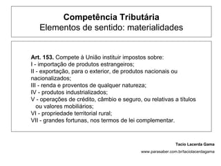 Competência Tributária
   Elementos de sentido: materialidades


Art. 153. Compete à União instituir impostos sobre:
I - importação de produtos estrangeiros;
II - exportação, para o exterior, de produtos nacionais ou
nacionalizados;
III - renda e proventos de qualquer natureza;
IV - produtos industrializados;
V - operações de crédito, câmbio e seguro, ou relativas a títulos
   ou valores mobiliários;
VI - propriedade territorial rural;
VII - grandes fortunas, nos termos de lei complementar.



                                                            Tacio Lacerda Gama
                                           www.parasaber.com.br/taciolacerdagama
 