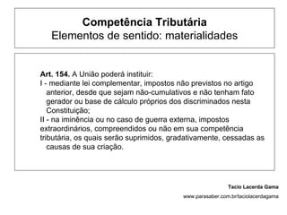 Competência Tributária
   Elementos de sentido: materialidades


Art. 154. A União poderá instituir:
I - mediante lei complementar, impostos não previstos no artigo
   anterior, desde que sejam não-cumulativos e não tenham fato
   gerador ou base de cálculo próprios dos discriminados nesta
   Constituição;
II - na iminência ou no caso de guerra externa, impostos
extraordinários, compreendidos ou não em sua competência
tributária, os quais serão suprimidos, gradativamente, cessadas as
   causas de sua criação.




                                                           Tacio Lacerda Gama
                                          www.parasaber.com.br/taciolacerdagama
 