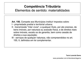 Competência Tributária
   Elementos de sentido: materialidades


Art. 156. Compete aos Municípios instituir impostos sobre:
I - propriedade predial e territorial urbana;
II - transmissão "inter vivos", a qualquer título, por ato oneroso, de
   bens imóveis, por natureza ou acessão física, e de direitos reais
   sobre imóveis, exceto os de garantia, bem como cessão de
   direitos a sua aquisição;
III - serviços de qualquer natureza, não compreendidos no art.
   155, II, definidos em lei complementar.




                                                             Tacio Lacerda Gama
                                            www.parasaber.com.br/taciolacerdagama
 