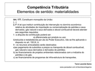 Competência Tributária
   Elementos de sentido: materialidades

Art. 177. Constituem monopólio da União:
(...)
§ 4º A lei que instituir contribuição de intervenção no domínio econômico
   relativa às atividades de importação ou comercialização de petróleo e seus
   derivados, gás natural e seus derivados e álcool combustível deverá atender
   aos seguintes requisitos:
I - a alíquota da contribuição poderá ser:
                        a) diferenciada por produto ou uso;
b)reduzida e restabelecida por ato do Poder Executivo, não se lhe aplicando o
   disposto no art. 150,III, b;
II - os recursos arrecadados serão destinados:
a)ao pagamento de subsídios a preços ou transporte de álcool combustível,
   gás natural e seus derivados e derivados de petróleo;
b) ao financiamento de projetos ambientais relacionados com a indústria do
   petróleo e do gás;
c) ao financiamento de programas de infra-estrutura de transportes.


                                                                  Tacio Lacerda Gama
                                                 www.parasaber.com.br/taciolacerdagama
 