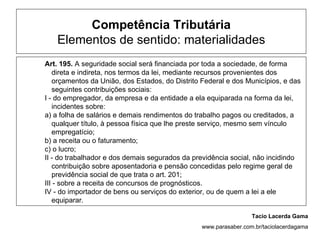 Competência Tributária
   Elementos de sentido: materialidades
Art. 195. A seguridade social será financiada por toda a sociedade, de forma
   direta e indireta, nos termos da lei, mediante recursos provenientes dos
   orçamentos da União, dos Estados, do Distrito Federal e dos Municípios, e das
   seguintes contribuições sociais:
I - do empregador, da empresa e da entidade a ela equiparada na forma da lei,
   incidentes sobre:
a) a folha de salários e demais rendimentos do trabalho pagos ou creditados, a
   qualquer título, à pessoa física que lhe preste serviço, mesmo sem vínculo
   empregatício;
b) a receita ou o faturamento;
c) o lucro;
II - do trabalhador e dos demais segurados da previdência social, não incidindo
   contribuição sobre aposentadoria e pensão concedidas pelo regime geral de
   previdência social de que trata o art. 201;
III - sobre a receita de concursos de prognósticos.
IV - do importador de bens ou serviços do exterior, ou de quem a lei a ele
   equiparar.

                                                                  Tacio Lacerda Gama
                                                 www.parasaber.com.br/taciolacerdagama
 