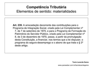 Competência Tributária
   Elementos de sentido: materialidades


Art. 239. A arrecadação decorrente das contribuições para o
Programa de Integração Social, criado pela Lei Complementar nº
 7, de 7 de setembro de 1970, e para o Programa de Formação do
 Patrimônio do Servidor Público, criado pela Lei Complementar nº
 8, de 3 de dezembro de 1970, passa, a partir da promulgação
 desta Constituição, a financiar, nos termos que a lei dispuser, o
 programa do seguro-desemprego e o abono de que trata o § 3º
 deste artigo.




                                                         Tacio Lacerda Gama
                                        www.parasaber.com.br/taciolacerdagama
 