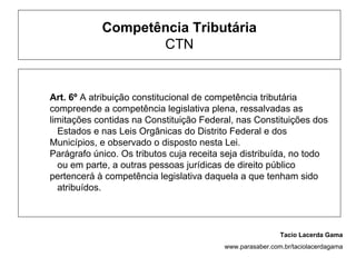 Competência Tributária
                   CTN


Art. 6º A atribuição constitucional de competência tributária
compreende a competência legislativa plena, ressalvadas as
limitações contidas na Constituição Federal, nas Constituições dos
  Estados e nas Leis Orgânicas do Distrito Federal e dos
Municípios, e observado o disposto nesta Lei.
Parágrafo único. Os tributos cuja receita seja distribuída, no todo
  ou em parte, a outras pessoas jurídicas de direito público
pertencerá à competência legislativa daquela a que tenham sido
  atribuídos.



                                                           Tacio Lacerda Gama
                                          www.parasaber.com.br/taciolacerdagama
 