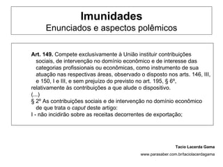 Imunidades
      Enunciados e aspectos polêmicos

Art. 149. Compete exclusivamente à União instituir contribuições
   sociais, de intervenção no domínio econômico e de interesse das
   categorias profissionais ou econômicas, como instrumento de sua
   atuação nas respectivas áreas, observado o disposto nos arts. 146, III,
   e 150, I e III, e sem prejuízo do previsto no art. 195, § 6º,
relativamente às contribuições a que alude o dispositivo.
(...)
§ 2º As contribuições sociais e de intervenção no domínio econômico
   de que trata o caput deste artigo:
I - não incidirão sobre as receitas decorrentes de exportação;




                                                              Tacio Lacerda Gama
                                             www.parasaber.com.br/taciolacerdagama
 