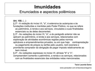 Imunidades
     Enunciados e aspectos polêmicos

Art. 150. (...)
§ 2º - A vedação do inciso VI, "a", é extensiva às autarquias e às
fundações instituídas e mantidas pelo Poder Público, no que se refere
  ao patrimônio, à renda e aos serviços, vinculados a suas finalidades
  essenciais ou às delas decorrentes.
§ 3º - As vedações do inciso VI, "a", e do parágrafo anterior não se
aplicam ao patrimônio, à renda e aos serviços, relacionados com
exploração de atividades econômicas regidas pelas normas
aplicáveis a empreendimentos privados, ou em que haja contraprestação
  ou pagamento de preços ou tarifas pelo usuário, nem exonera o
promitente comprador da obrigação de pagar imposto relativamente ao
  bem imóvel.
§ 4º - As vedações expressas no inciso VI, alíneas "b" e "c",
compreendem somente o patrimônio, a renda e os serviços, relacionados
  com as finalidades essenciais das entidades nelas mencionadas.

                                                            Tacio Lacerda Gama
                                           www.parasaber.com.br/taciolacerdagama
 