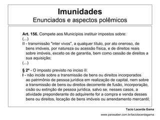 Imunidades
     Enunciados e aspectos polêmicos

Art. 156. Compete aos Municípios instituir impostos sobre:
(...)
II - transmissão "inter vivos", a qualquer título, por ato oneroso, de
   bens imóveis, por natureza ou acessão física, e de direitos reais
   sobre imóveis, exceto os de garantia, bem como cessão de direitos a
   sua aquisição;
(...)
§ 2º - O imposto previsto no inciso II:
I - não incide sobre a transmissão de bens ou direitos incorporados
   ao patrimônio de pessoa jurídica em realização de capital, nem sobre
   a transmissão de bens ou direitos decorrente de fusão, incorporação,
   cisão ou extinção de pessoa jurídica, salvo se, nesses casos, a
   atividade preponderante do adquirente for a compra e venda desses
   bens ou direitos, locação de bens imóveis ou arrendamento mercantil;

                                                            Tacio Lacerda Gama
                                           www.parasaber.com.br/taciolacerdagama
 