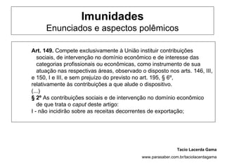 Imunidades
      Enunciados e aspectos polêmicos

Art. 149. Compete exclusivamente à União instituir contribuições
   sociais, de intervenção no domínio econômico e de interesse das
   categorias profissionais ou econômicas, como instrumento de sua
   atuação nas respectivas áreas, observado o disposto nos arts. 146, III,
e 150, I e III, e sem prejuízo do previsto no art. 195, § 6º,
relativamente às contribuições a que alude o dispositivo.
(...)
§ 2º As contribuições sociais e de intervenção no domínio econômico
   de que trata o caput deste artigo:
I - não incidirão sobre as receitas decorrentes de exportação;




                                                              Tacio Lacerda Gama
                                             www.parasaber.com.br/taciolacerdagama
 