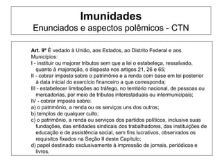 Imunidades
Enunciados e aspectos polêmicos - CTN

Art. 9º É vedado à União, aos Estados, ao Distrito Federal e aos
Municípios:
I - instituir ou majorar tributos sem que a lei o estabeleça, ressalvado,
   quanto à majoração, o disposto nos artigos 21, 26 e 65;
II - cobrar imposto sobre o patrimônio e a renda com base em lei posterior
   à data inicial do exercício financeiro a que corresponda;
III - estabelecer limitações ao tráfego, no território nacional, de pessoas ou
   mercadorias, por meio de tributos interestaduais ou intermunicipais;
IV - cobrar imposto sobre:
a) o patrimônio, a renda ou os serviços uns dos outros;
b) templos de qualquer culto;
c) o patrimônio, a renda ou serviços dos partidos políticos, inclusive suas
   fundações, das entidades sindicais dos trabalhadores, das instituições de
   educação e de assistência social, sem fins lucrativos, observados os
   requisitos fixados na Seção II deste Capítulo;
d) papel destinado exclusivamente à impressão de jornais, periódicos e
   livros.
 