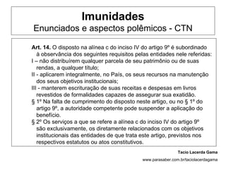 Imunidades
Enunciados e aspectos polêmicos - CTN

Art. 14. O disposto na alínea c do inciso IV do artigo 9º é subordinado
   à observância dos seguintes requisitos pelas entidades nele referidas:
I – não distribuírem qualquer parcela de seu patrimônio ou de suas
   rendas, a qualquer título;
II - aplicarem integralmente, no País, os seus recursos na manutenção
   dos seus objetivos institucionais;
III - manterem escrituração de suas receitas e despesas em livros
   revestidos de formalidades capazes de assegurar sua exatidão.
§ 1º Na falta de cumprimento do disposto neste artigo, ou no § 1º do
   artigo 9º, a autoridade competente pode suspender a aplicação do
   benefício.
§ 2º Os serviços a que se refere a alínea c do inciso IV do artigo 9º
   são exclusivamente, os diretamente relacionados com os objetivos
   institucionais das entidades de que trata este artigo, previstos nos
   respectivos estatutos ou atos constitutivos.
                                                             Tacio Lacerda Gama
                                            www.parasaber.com.br/taciolacerdagama
 