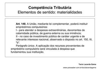 Competência Tributária
      Elementos de sentido: materialidades

    Art. 148. A União, mediante lei complementar, poderá instituir
    empréstimos compulsórios:
    I - para atender a despesas extraordinárias, decorrentes de
    calamidade pública, de guerra externa ou sua iminência;
    II - no caso de investimento público de caráter urgente e de
    relevante interesse nacional, observado o disposto no art. 150, III,
    "b".
    Parágrafo único. A aplicação dos recursos provenientes de
empréstimo compulsório será vinculada à despesa que
fundamentou sua instituição.



                                                               Tacio Lacerda Gama
                                              www.parasaber.com.br/taciolacerdagama
 