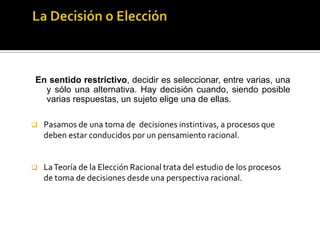 La Decisión o ElecciónEn sentido restrictivo, decidir es seleccionar, entre varias, una y sólo una alternativa. Hay decisión cuando, siendo posible varias respuestas, un sujeto elige una de ellas.Pasamos de una toma de  decisiones instintivas, a procesos que deben estar conducidos por un pensamiento racional.