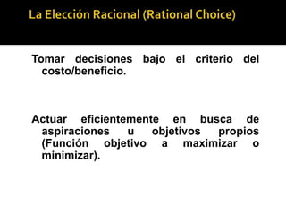 La Teoría de la Elección Racional trata del estudio de los procesos de toma de decisiones desde una perspectiva racional.La Elección Racional (RationalChoice)Tomar decisiones bajo el criterio del costo/beneficio.Actuar eficientemente en busca de aspiraciones u objetivos propios (Función objetivo a maximizar o minimizar).