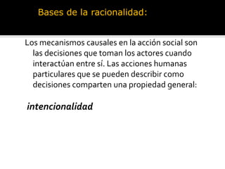 Bases de la racionalidad:Los mecanismos causales en la acción social son las decisiones que toman los actores cuando interactúan entre sí. Las acciones humanas particulares que se pueden describir como decisiones comparten una propiedad general:intencionalidad 