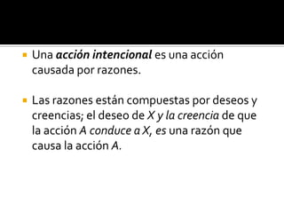 Una acción intencional es una acción causada por razones. Las razones están compuestas por deseos y creencias; el deseo de X y la creencia de que la acción A conduce a X, es una razón que causa la acción A.