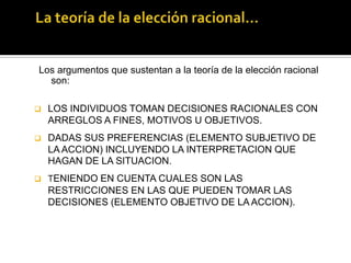 La teoría de la elección racional…Los argumentos que sustentan a la teoría de la elección racional son:LOS INDIVIDUOS TOMAN DECISIONES RACIONALES CON ARREGLOS A FINES, MOTIVOS U OBJETIVOS. 