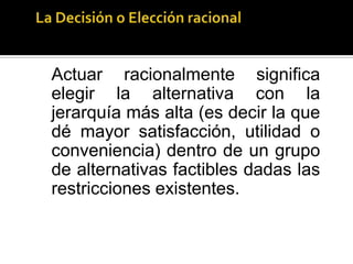 TENIENDO EN CUENTA CUALES SON LAS RESTRICCIONES EN LAS QUE PUEDEN TOMAR LAS DECISIONES (ELEMENTO OBJETIVO DE LA ACCION).La teoría de la elección racional para explicar una conducta recurre a tres elementos necesarios para garantizar que se dé una situación de elección. 1) Un grupo de cursos de acción factibles que satisfagan ciertas restricciones lógicas, físicas y económicas. 2) Un grupo de creencias racionales sobre la estructura causal de la situación que va a determinar qué cursos de acción nos llevan a qué resultados. 3) Un ordenamiento subjetivo (preferencias) de las alternativas factibles que se derivan del ordenamiento de las consecuencias a las que se quiere llegar. 