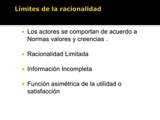 La Decisión o Elección racionalActuar racionalmente significa elegir la alternativa con la jerarquía más alta (es decir la que dé mayor satisfacción, utilidad o conveniencia) dentro de un grupo de alternativas factibles dadas las restricciones existentes. 