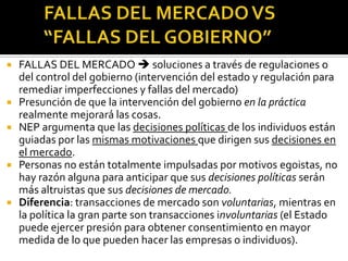 FALLAS DEL MERCADO VS “FALLAS DEL GOBIERNO”FALLAS DEL MERCADO  soluciones a través de regulaciones o del control del gobierno (intervención del estado y regulación para remediar imperfecciones y fallas del mercado)Presunción de que la intervención del gobierno en la práctica realmente mejorará las cosas.NEP argumenta que las decisiones políticas de los individuos están guiadas por las mismas motivaciones que dirigen sus decisiones en el mercado.Personas no están totalmente impulsadas por motivos egoistas, no hay razón alguna para anticipar que sus decisiones políticas serán más altruistas que sus decisiones de mercado.Diferencia: transacciones de mercado son voluntarias, mientras en la política la gran parte son transacciones involuntarias (el Estado puede ejercer presión para obtener consentimiento en mayor medida de lo que pueden hacer las empresas o individuos).