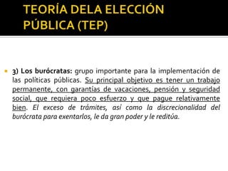 TEORÍA DELA ELECCIÓN PÚBLICA (TEP)2) Los tecnócratas: su principal objetivo es obtener muy buenos salarios, oportunidades de viajes y estudio, prestaciones elevadas (autos, educación de los hijos por ejemplo), acumular un capital humano que les reditúe más adelante en el sector privado, y aumentar el número de empleados a su mando. Muchos tecnócratas (especialmente en entes reguladoras) ven su trabajo como un medio temporal de adquirir conocimientos y contactos por los que luego la empresa privada estará dispuesta a contratarlos con altos sueldos.Se ha argumentado que la sofisticación en el lenguaje y en las técnicas de hacer política pública permiten a los tecnócratas acumular poder.