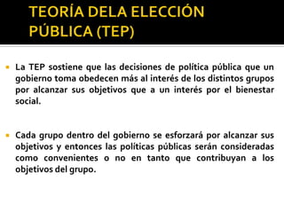 TEORÍA DELA ELECCIÓN PÚBLICA (TEP)3) Los burócratas: grupo importante para la implementación de las políticas públicas. Su principal objetivo es tener un trabajo permanente, con garantías de vacaciones, pensión y seguridad social, que requiera poco esfuerzo y que pague relativamente bien. El exceso de trámites, así como la discrecionalidad del burócrata para exentarlos, le da gran poder y le reditúa.