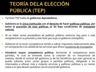 TEORÍA DELA ELECCIÓN PÚBLICA (TEP)La TEP sostiene que las decisiones de política pública que un gobierno toma obedecen más al interés de los distintos grupos por alcanzar sus objetivos que a un interés por el bienestar social.Cada grupo dentro del gobierno se esforzará por alcanzar sus objetivos y entonces las políticas públicas serán consideradas como convenientes o no en tanto que contribuyan a los objetivos del grupo.
