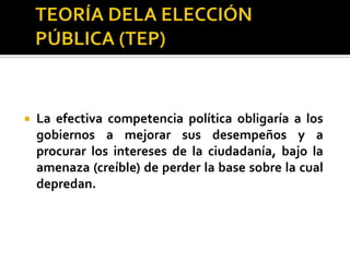 TEORÍA DELA ELECCIÓN PÚBLICA (TEP)También TEP habla de gobiernos depredadores.Gobierno es la única institución con el derecho de hacer políticas públicas, por tanto la provisión de esas políticas se da bajo condiciones de monopolio natural.Al no haber varios proveedores de políticas públicas entonces hay poca o nula competencia en su provisión y esto hace que surja un gobierno monopólico.Gobierno al no tener competencia tiende a cobrar impuestos relativamente altos en comparación a la calidad de los servicios que ofrece (conducta de monopolio).Introducir mayor competencia política: Aumentar la competencia entre partidos, lo cual se entiende como la creación de un mecanismo de subasta, donde el control del gobierno (y de los beneficios que esto genera) se pueda subastar entre varios grupos o partidos políticos, obligando a los interesados a ofrecer más y mejores servicios y políticas públicas a un menor costo si es que desean quedarse con el control del gobierno.