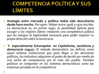 COMPETENCIA POLÍTICA Y SUS LÍMITESAnalogía entre mercado y política había sido descubierta desde hace mucho. Por ejem. Weber entre 1908 a 1920 escribe: La democracia es, en primer lugar, la posibilidad óptima para escoger a los mejores líderes mediante una competencia pública que les otorgue la legitimidad necesaria para poder imponer su propia dirección sobre la burocracia. Y  especialmente Schumpeter  en Capitalismo, socialismo y democracia (1942):El método democrático (se define) como aquel sistema institucional que para llegar a las decisiones políticas, los individuos adquieren el poder de decidir por medio de una lucha de competencia por el voto del pueblo. Partidos políticos se comportan en los sistemas democráticos como las empresas privadas en la competencia..
